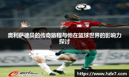奥利萨德贝的传奇旅程与他在篮球世界的影响力探讨