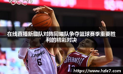 在线直播新疆队对阵同曦队争夺篮球赛季重要胜利的精彩对决